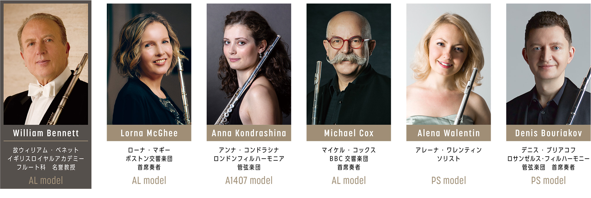 Lorna McGhee ローナ・マギー ボストン交響楽団首席奏者 使用モデル AL model , William Bennett ウィリアム・ベネット イギリスロイヤルアカデミー フルート科名誉教授 使用モデル AL model , Anna Kondrashina アンナ・コンドラシナ ロンドンフィルハーモニア管弦楽団 使用モデル A1407 model , Michael Cox マイケル・コックス BBC交響楽団首席奏者 使用モデル AL model , Alena Walentin アレーナ・ワレンティン ソリスト 使用モデル PS model , Denis Bouriakov デニス・ブリアコフ ロサンゼルス・フィルハーモニー管弦楽団首席奏者 使用モデル PS model
