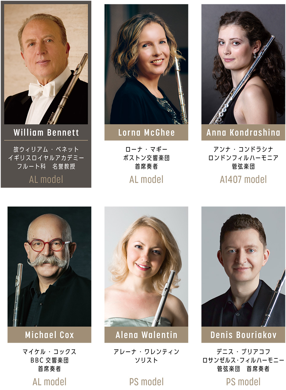 Lorna McGhee ローナ・マギー ボストン交響楽団首席奏者 使用モデル AL model , William Bennett ウィリアム・ベネット イギリスロイヤルアカデミー フルート科名誉教授 使用モデル AL model , Anna Kondrashina アンナ・コンドラシナ ロンドンフィルハーモニア管弦楽団 使用モデル A1407 model , Michael Cox マイケル・コックス BBC交響楽団首席奏者 使用モデル AL model , Alena Walentin アレーナ・ワレンティン ソリスト 使用モデル PS model , Denis Bouriakov デニス・ブリアコフ ロサンゼルス・フィルハーモニー管弦楽団首席奏者 使用モデル PS model